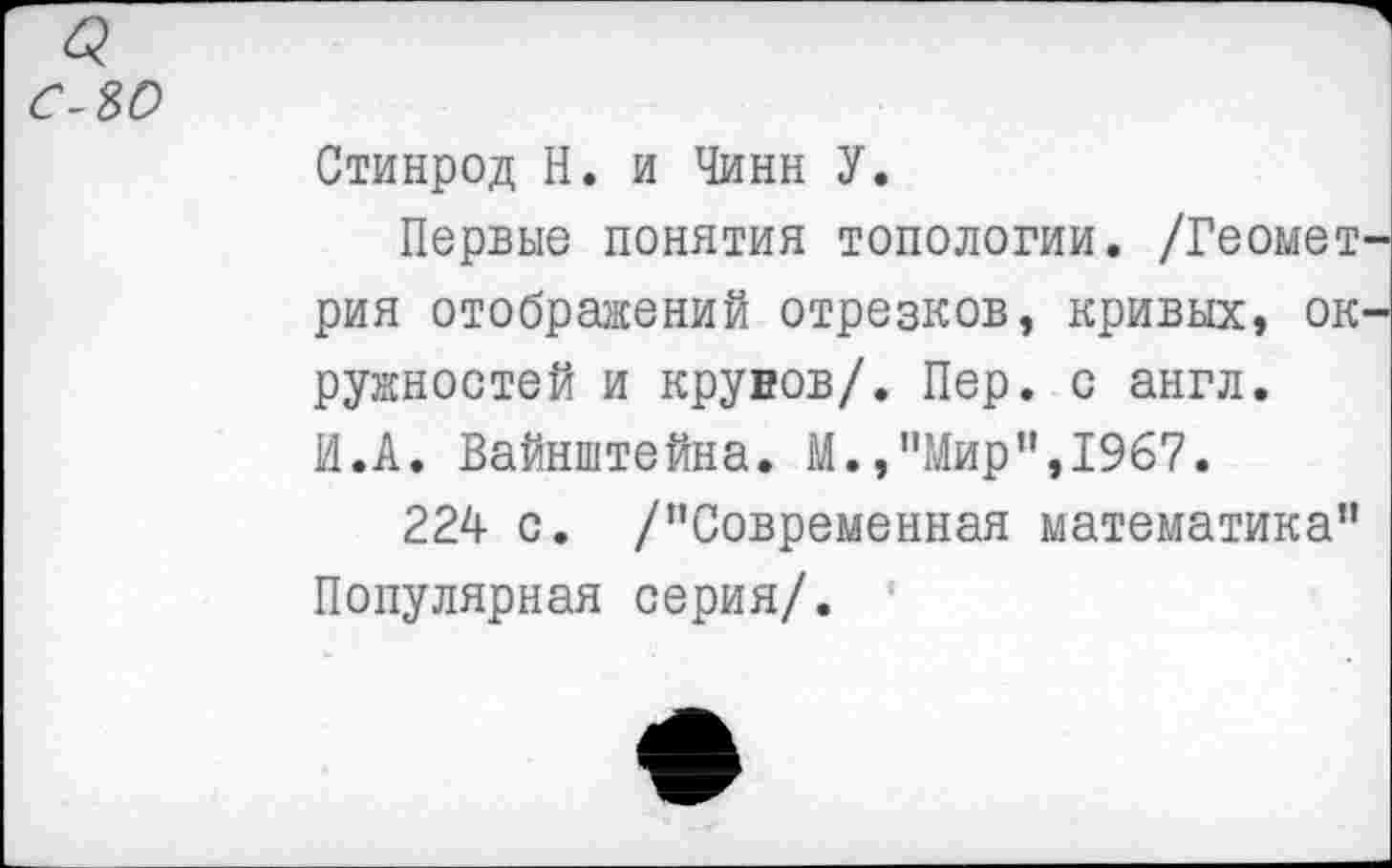 ﻿а ело
Стинрод Н. и Чинн У.
Первые понятия топологии. /Геомет рия отображений отрезков, кривых, ок ружностей и крувов/. Пер. с англ. И.А. Вайнштейна. М.,"Мир",1967.
224 с. /"Современная математика" Популярная серия/.